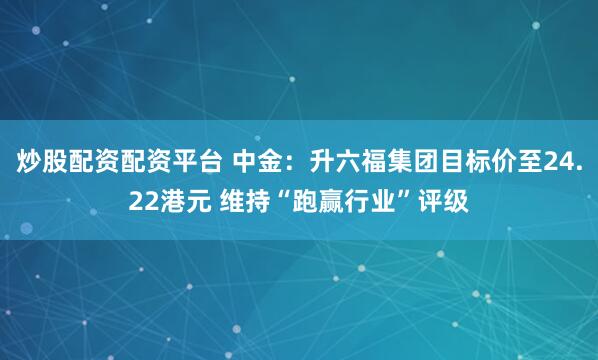 炒股配资配资平台 中金：升六福集团目标价至24.22港元 维持“跑赢行业”评级