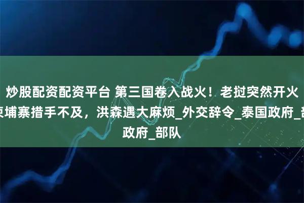 炒股配资配资平台 第三国卷入战火！老挝突然开火，柬埔寨措手不及，洪森遇大麻烦_外交辞令_泰国政府_部队