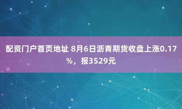 配资门户首页地址 8月6日沥青期货收盘上涨0.17%，报3529元