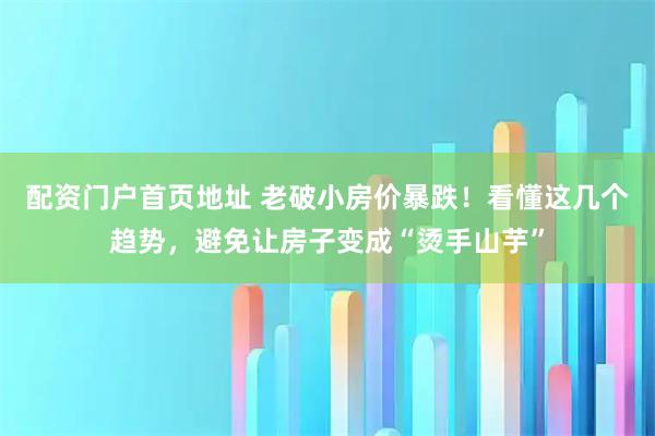 配资门户首页地址 老破小房价暴跌！看懂这几个趋势，避免让房子变成“烫手山芋”