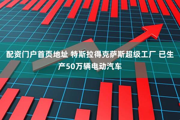 配资门户首页地址 特斯拉得克萨斯超级工厂 已生产50万辆电动汽车