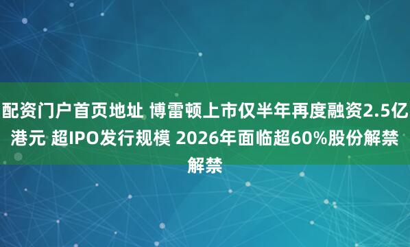 配资门户首页地址 博雷顿上市仅半年再度融资2.5亿港元 超IPO发行规模 2026年面临超60%股份解禁