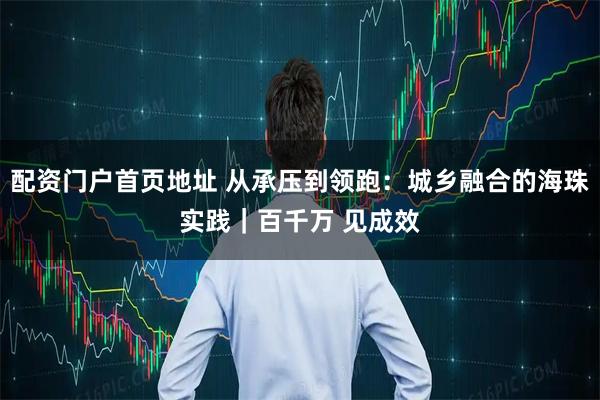 配资门户首页地址 从承压到领跑：城乡融合的海珠实践｜百千万 见成效
