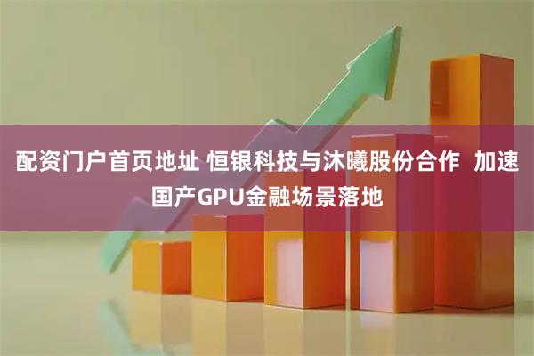 配资门户首页地址 恒银科技与沐曦股份合作  加速国产GPU金融场景落地