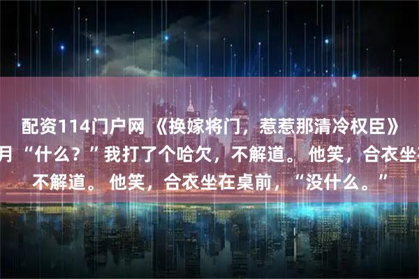 配资114门户网 《换嫁将门，惹惹那清冷权臣》秦霜赵缙楚子淮苏清月 “什么？”我打了个哈欠，不解道。 他笑，合衣坐在桌前，“没什么。”